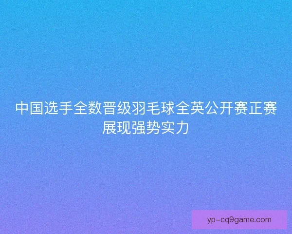 中国选手全数晋级羽毛球全英公开赛正赛展现强势实力 中国选手全数晋级羽毛球全英公开赛正赛展现强势实力