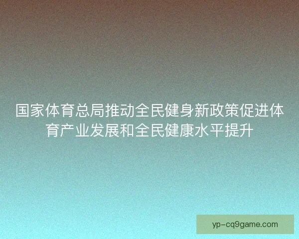 国家体育总局推动全民健身新政策促进体育产业发展和全民健康水平提升 国家体育总局推动全民健身新政策促进体育产业发展和全民健康水平提升