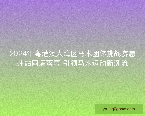 2024年粤港澳大湾区马术团体挑战赛惠州站圆满落幕 引领马术运动新潮流