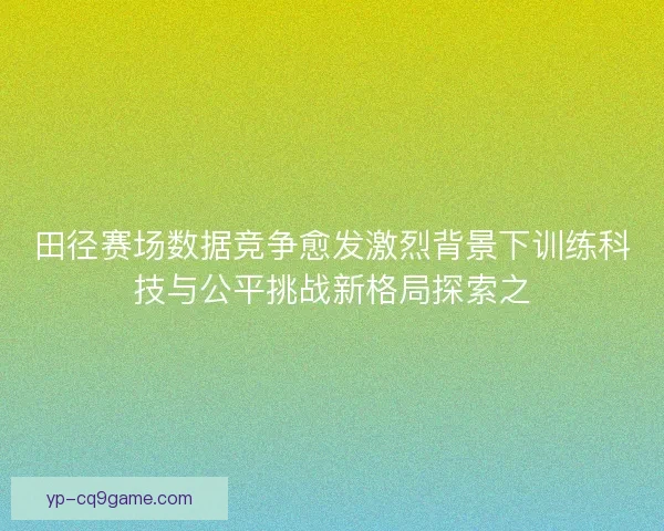 田径赛场数据竞争愈发激烈背景下训练科技与公平挑战新格局探索之