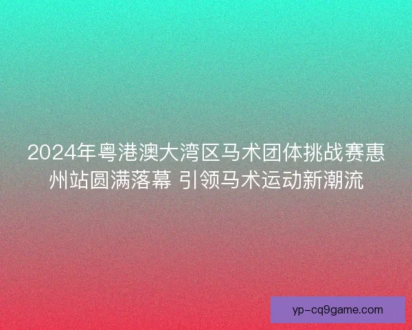 2024年粤港澳大湾区马术团体挑战赛惠州站圆满落幕 引领马术运动新潮流