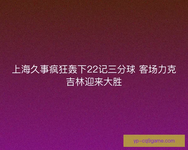 上海久事疯狂轰下22记三分球 客场力克吉林迎来大胜