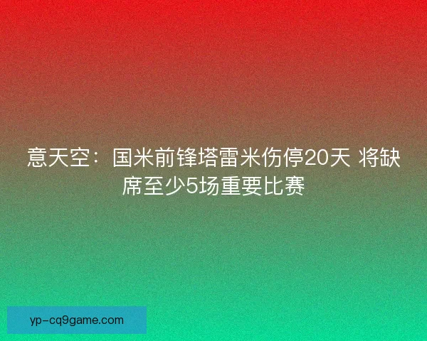 意天空:国米前锋塔雷米伤停20天 将缺席至少5场重要比赛 意天空:国米前锋塔雷米伤停20天 将缺席至少5场重要比赛