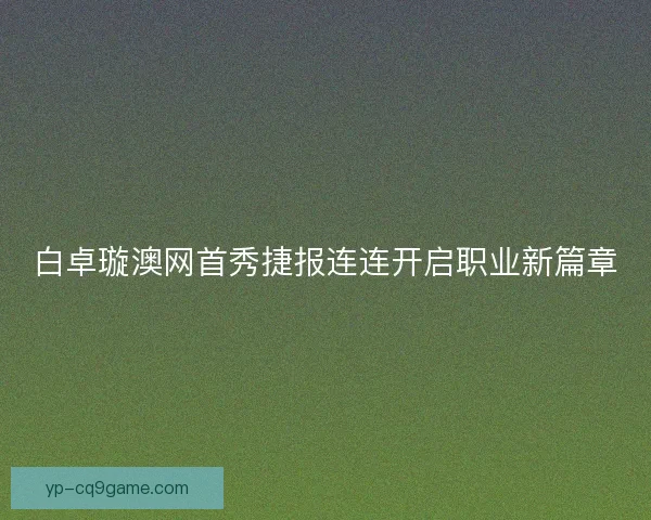 白卓璇澳网首秀捷报连连开启职业新篇章 白卓璇澳网首秀捷报连连开启职业新篇章