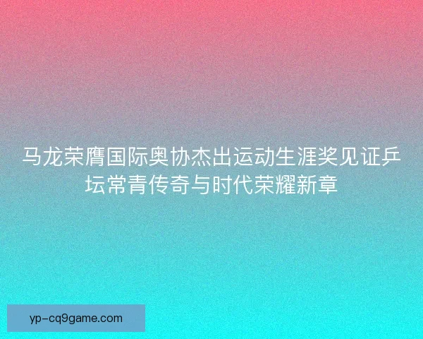 马龙荣膺国际奥协杰出运动生涯奖见证乒坛常青传奇与时代荣耀新章 马龙荣膺国际奥协杰出运动生涯奖见证乒坛常青传奇与时代荣耀新章