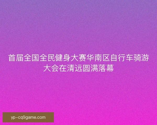 首届全国全民健身大赛华南区自行车骑游大会在清远圆满落幕 首届全国全民健身大赛华南区自行车骑游大会在清远圆满落幕