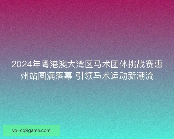 2024年粤港澳大湾区马术团体挑战赛惠州站圆满落幕 引领马术运动新潮流 2024年粤港澳大湾区马术团体挑战赛惠州站圆满落幕 引领马术运动新潮流