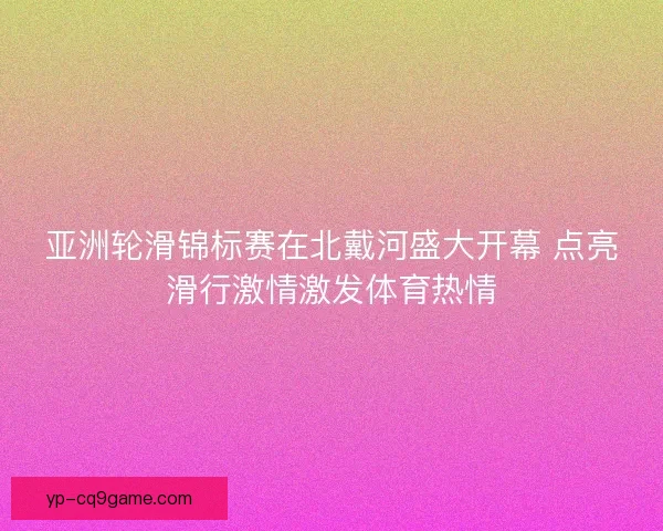 亚洲轮滑锦标赛在北戴河盛大开幕 点亮滑行激情激发体育热情