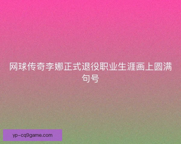 网球传奇李娜正式退役职业生涯画上圆满句号 网球传奇李娜正式退役职业生涯画上圆满句号