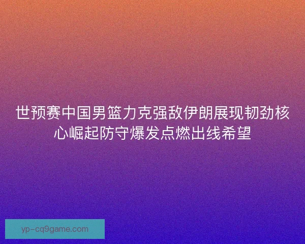 世预赛中国男篮力克强敌伊朗展现韧劲核心崛起防守爆发点燃出线希望
