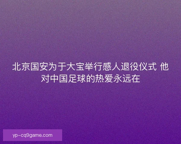 北京国安为于大宝举行感人退役仪式 他对中国足球的热爱永远在